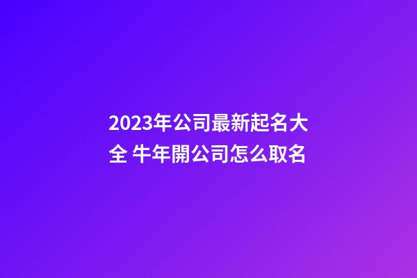 2023年公司最新起名大全 牛年開公司怎么取名-第1張-公司起名-玄機派
